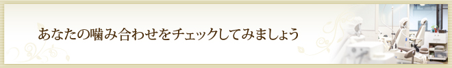 あなたの噛み合わせをチェックしてみましょう